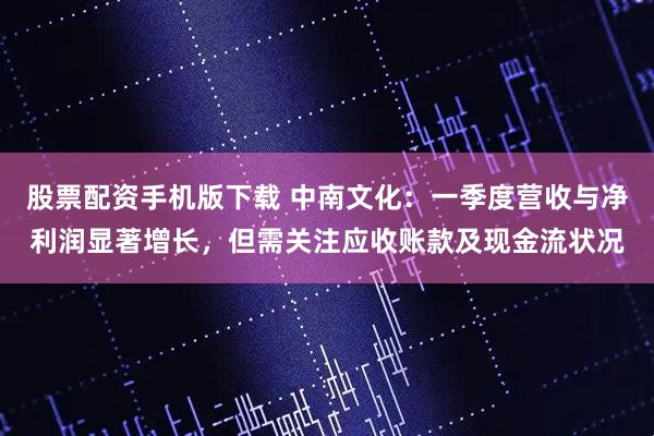股票配资手机版下载 中南文化：一季度营收与净利润显著增长，但需关注应收账款及现金流状况