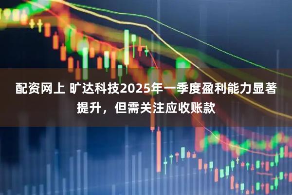 配资网上 旷达科技2025年一季度盈利能力显著提升，但需关注应收账款