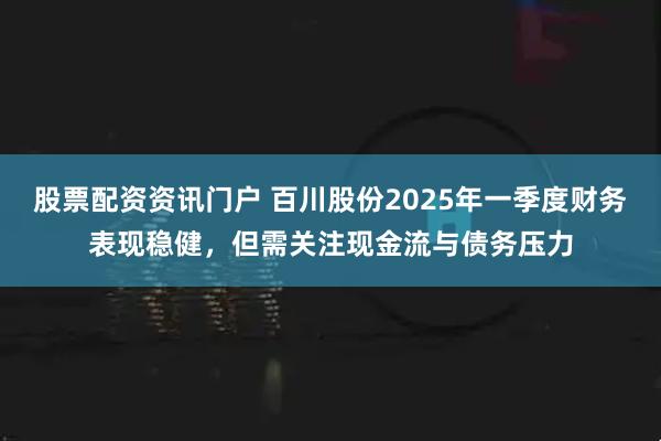 股票配资资讯门户 百川股份2025年一季度财务表现稳健，但需关注现金流与债务压力