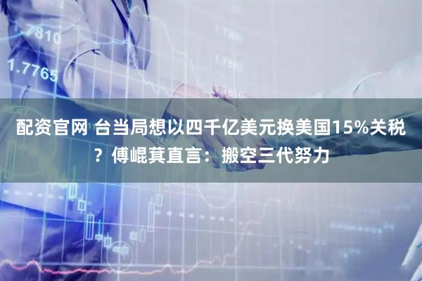 配资官网 台当局想以四千亿美元换美国15%关税？傅崐萁直言：搬空三代努力