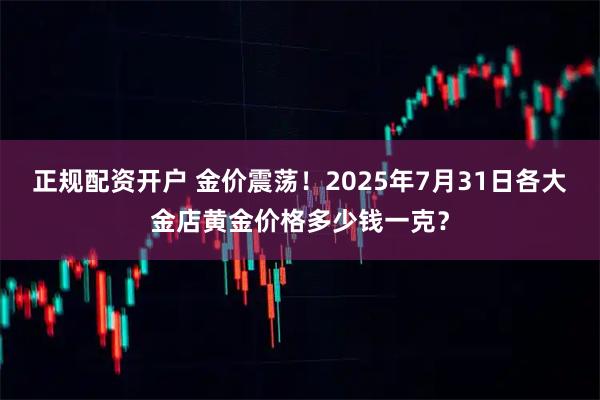 正规配资开户 金价震荡！2025年7月31日各大金店黄金价格多少钱一克？