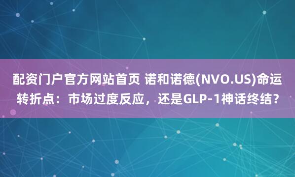 配资门户官方网站首页 诺和诺德(NVO.US)命运转折点：市场过度反应，还是GLP-1神话终结？