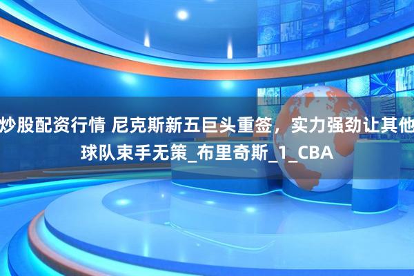 炒股配资行情 尼克斯新五巨头重签，实力强劲让其他球队束手无策_布里奇斯_1_CBA