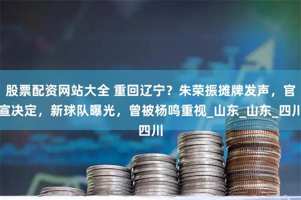 股票配资网站大全 重回辽宁？朱荣振摊牌发声，官宣决定，新球队曝光，曾被杨鸣重视_山东_山东_四川