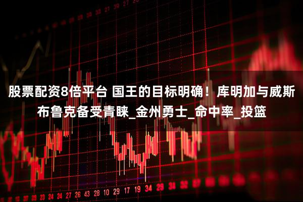 股票配资8倍平台 国王的目标明确！库明加与威斯布鲁克备受青睐_金州勇士_命中率_投篮