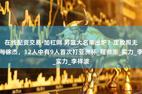 在线配资交易·加杠网 男篮大名单出炉？定妆照无张宁与徐杰，12人中有9人首次打亚洲杯_程帅澎_实力_李祥波