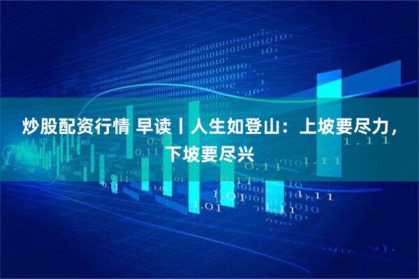 炒股配资行情 早读丨人生如登山：上坡要尽力，下坡要尽兴