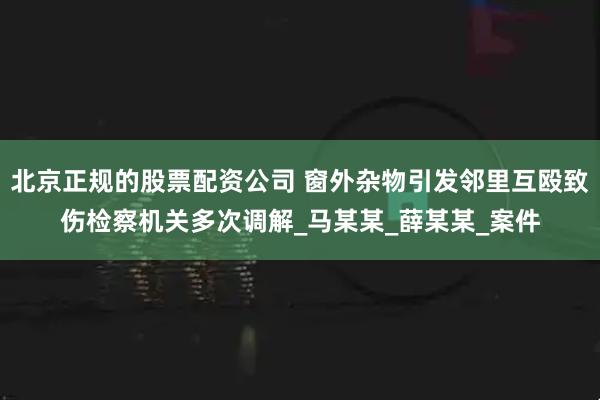 北京正规的股票配资公司 窗外杂物引发邻里互殴致伤检察机关多次调解_马某某_薛某某_案件