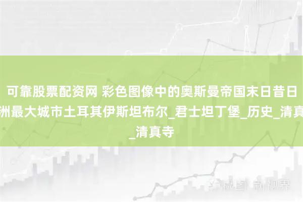 可靠股票配资网 彩色图像中的奥斯曼帝国末日昔日欧洲最大城市土耳其伊斯坦布尔_君士坦丁堡_历史_清真寺