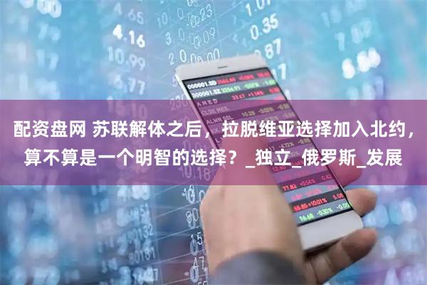 配资盘网 苏联解体之后，拉脱维亚选择加入北约，算不算是一个明智的选择？_独立_俄罗斯_发展