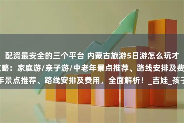配资最安全的三个平台 内蒙古旅游5日游怎么玩才尽兴？内蒙古5天4晚攻略：家庭游/亲子游/中老年景点推荐、路线安排及费用，全面解析！_吉娃_孩子