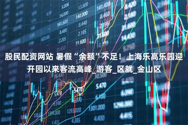 股民配资网站 暑假“余额”不足！上海乐高乐园迎开园以来客流高峰_游客_区就_金山区