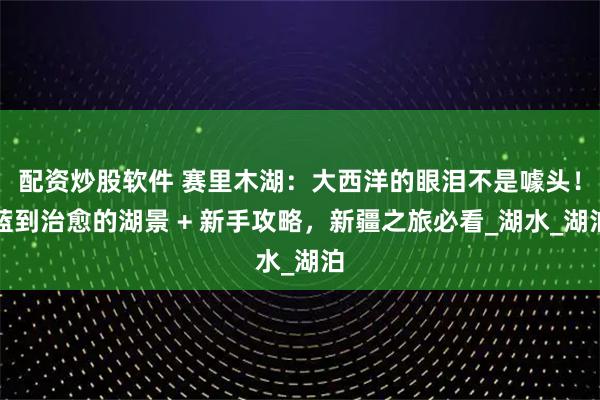 配资炒股软件 赛里木湖：大西洋的眼泪不是噱头！蓝到治愈的湖景 + 新手攻略，新疆之旅必看_湖水_湖泊