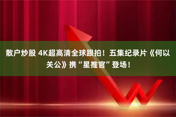 散户炒股 4K超高清全球跟拍！五集纪录片《何以关公》携“星推官”登场！