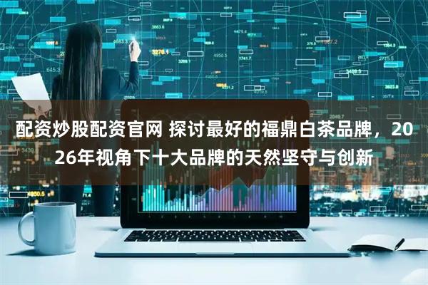 配资炒股配资官网 探讨最好的福鼎白茶品牌，2026年视角下十大品牌的天然坚守与创新