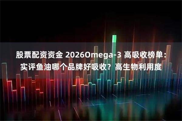 股票配资资金 2026Omega-3 高吸收榜单：实评鱼油哪个品牌好吸收？高生物利用度